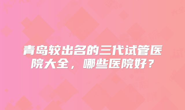 青岛较出名的三代试管医院大全，哪些医院好？