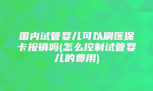 国内试管婴儿可以刷医保卡报销吗(怎么控制试管婴儿的费用)