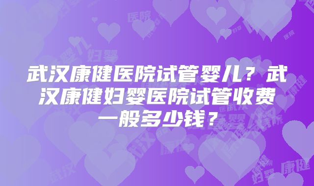 武汉康健医院试管婴儿？武汉康健妇婴医院试管收费一般多少钱？