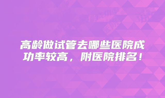 高龄做试管去哪些医院成功率较高，附医院排名！