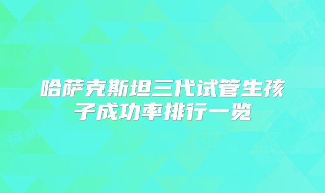 哈萨克斯坦三代试管生孩子成功率排行一览