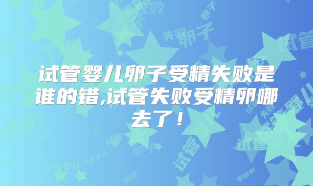 试管婴儿卵子受精失败是谁的错,试管失败受精卵哪去了！