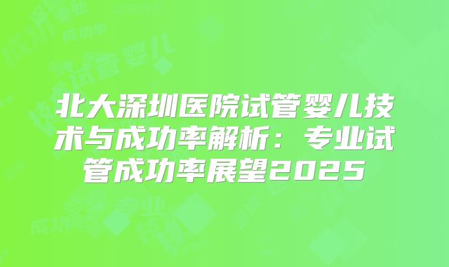 北大深圳医院试管婴儿技术与成功率解析：专业试管成功率展望2025
