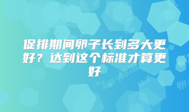 促排期间卵子长到多大更好？达到这个标准才算更好