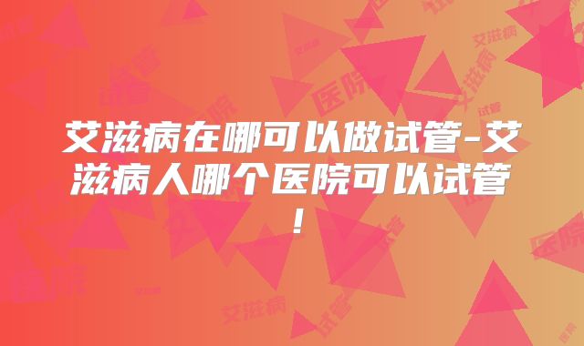 艾滋病在哪可以做试管-艾滋病人哪个医院可以试管！