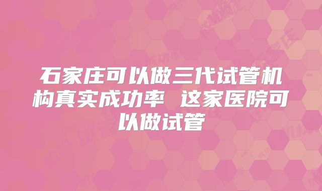 石家庄可以做三代试管机构真实成功率 这家医院可以做试管