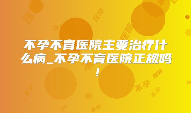 不孕不育医院主要治疗什么病_不孕不育医院正规吗！