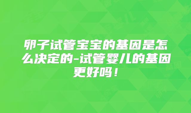 卵子试管宝宝的基因是怎么决定的-试管婴儿的基因更好吗!