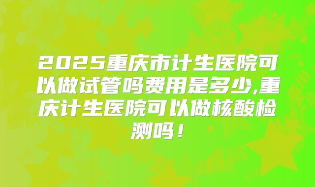 2025重庆市计生医院可以做试管吗费用是多少,重庆计生医院可以做核酸检测吗！