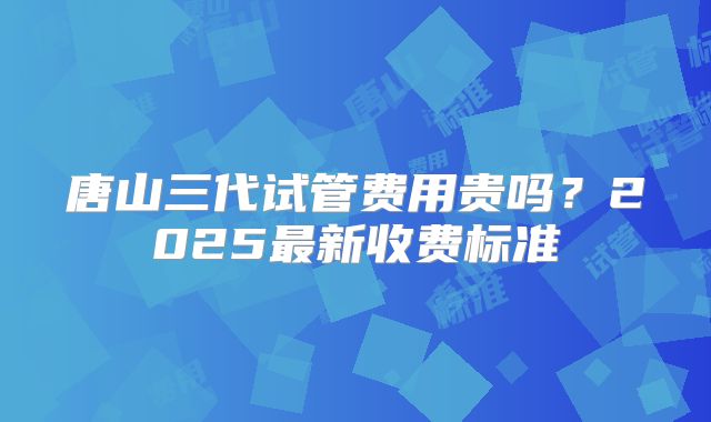 唐山三代试管费用贵吗？2025最新收费标准
