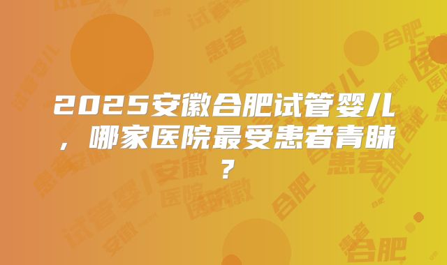 2025安徽合肥试管婴儿,哪家医院最受患者青睐?