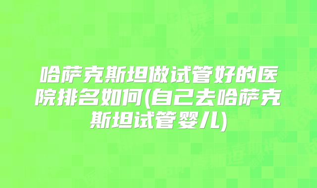 哈萨克斯坦做试管好的医院排名如何(自己去哈萨克斯坦试管婴儿)