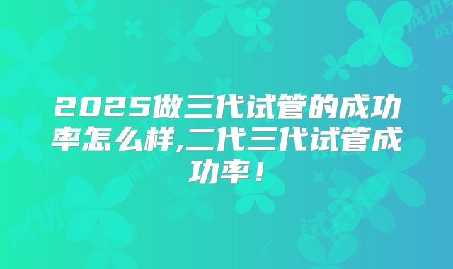2025做三代试管的成功率怎么样,二代三代试管成功率！
