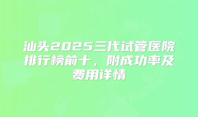 汕头2025三代试管医院排行榜前十，附成功率及费用详情