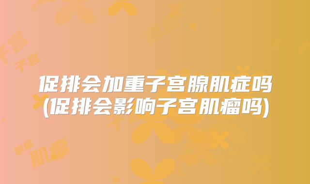 促排会加重子宫腺肌症吗(促排会影响子宫肌瘤吗)