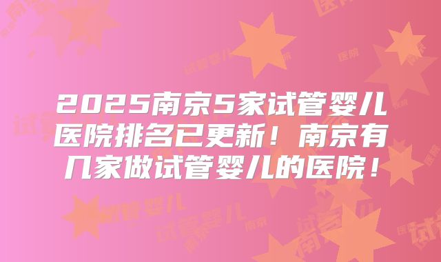 2025南京5家试管婴儿医院排名已更新！南京有几家做试管婴儿的医院！