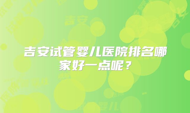 吉安试管婴儿医院排名哪家好一点呢?