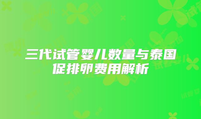 三代试管婴儿数量与泰国促排卵费用解析