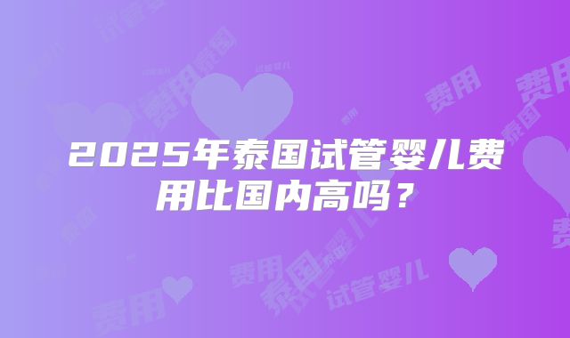 2025年泰国试管婴儿费用比国内高吗？