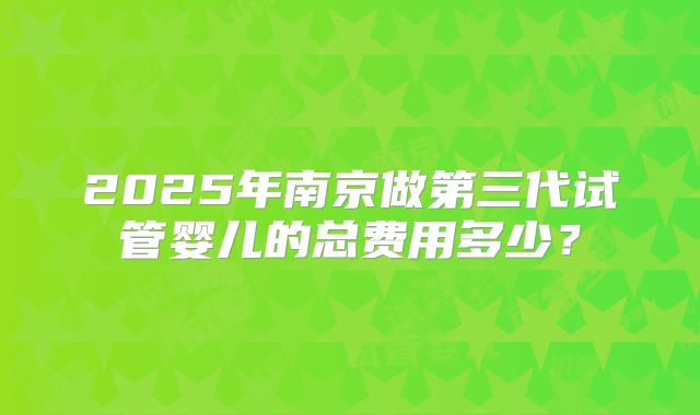 2025年南京做第三代试管婴儿的总费用多少？