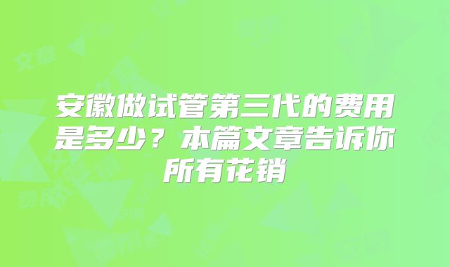 安徽做试管第三代的费用是多少？本篇文章告诉你所有花销