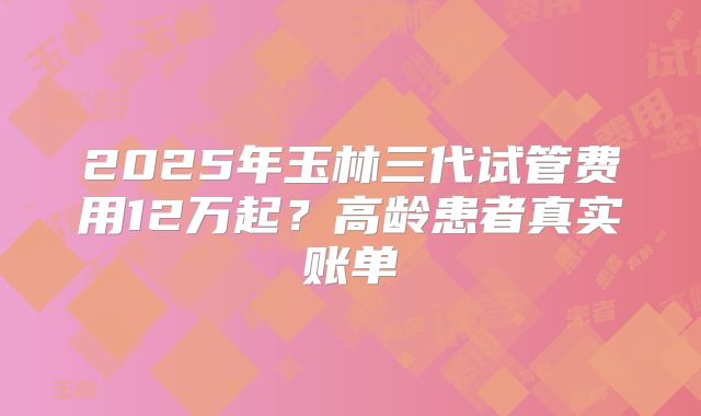 2025年玉林三代试管费用12万起？高龄患者真实账单