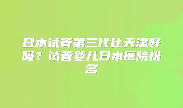 日本试管第三代比天津好吗？试管婴儿日本医院排名