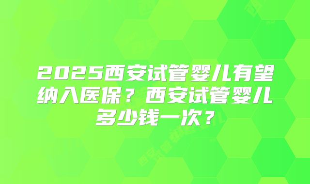 2025西安试管婴儿有望纳入医保？西安试管婴儿多少钱一次？