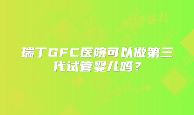 瑞丁GFC医院可以做第三代试管婴儿吗?
