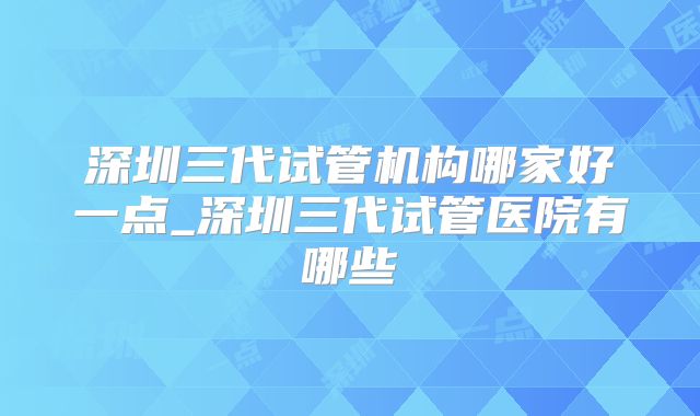 深圳三代试管机构哪家好一点_深圳三代试管医院有哪些