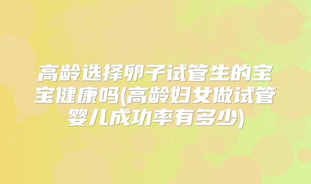 高龄选择卵子试管生的宝宝健康吗(高龄妇女做试管婴儿成功率有多少)