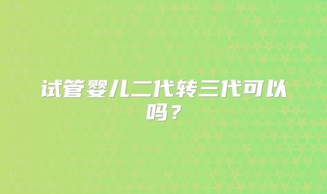 试管婴儿二代转三代可以吗?