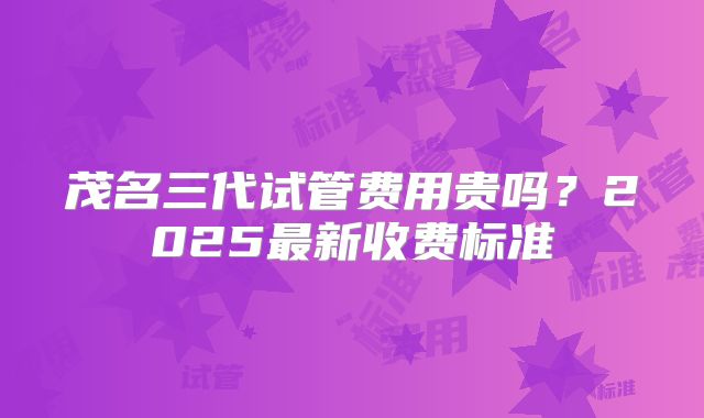 茂名三代试管费用贵吗？2025最新收费标准