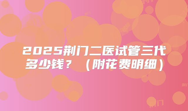 2025荆门二医试管三代多少钱？（附花费明细）