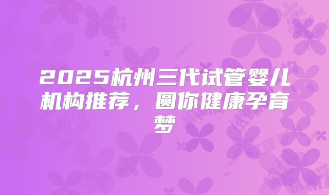 2025杭州三代试管婴儿机构推荐，圆你健康孕育梦