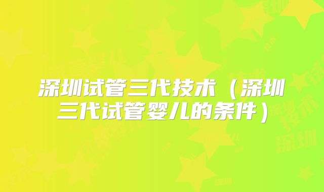 深圳试管三代技术（深圳三代试管婴儿的条件）