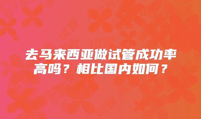 去马来西亚做试管成功率高吗?相比国内如何?