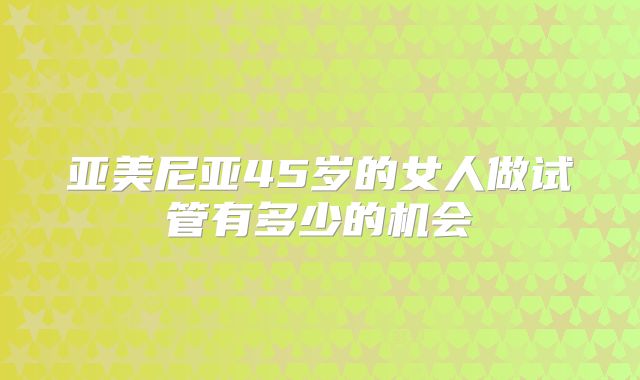 亚美尼亚45岁的女人做试管有多少的机会
