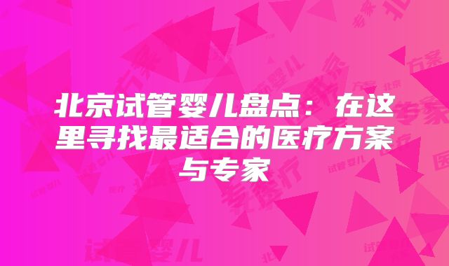 北京试管婴儿盘点：在这里寻找最适合的医疗方案与专家