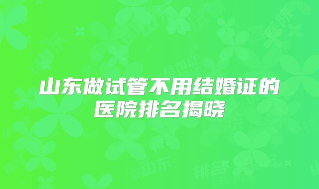山东做试管不用结婚证的医院排名揭晓