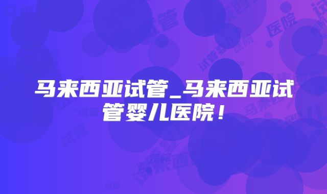 马来西亚试管_马来西亚试管婴儿医院！