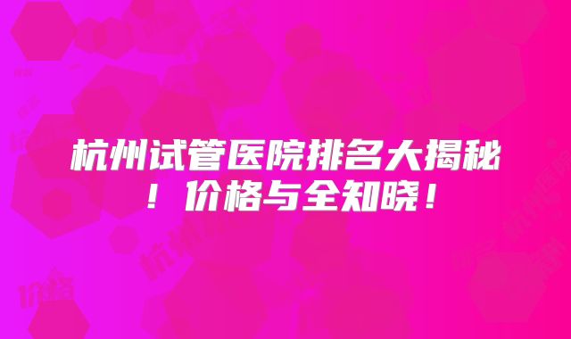 杭州试管医院排名大揭秘!价格与全知晓!