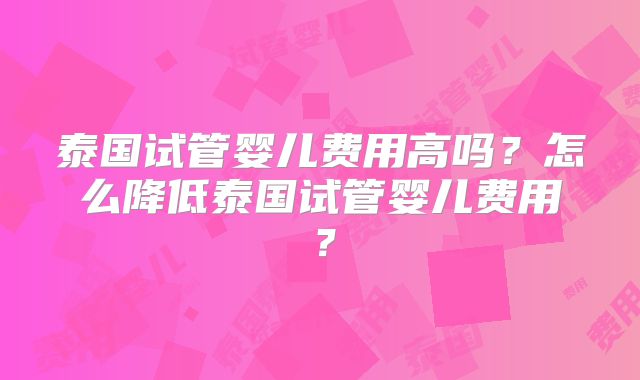 泰国试管婴儿费用高吗？怎么降低泰国试管婴儿费用？