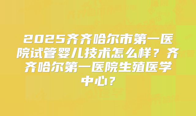 2025齐齐哈尔市第一医院试管婴儿技术怎么样？齐齐哈尔第一医院生殖医学中心？