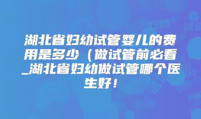 湖北省妇幼试管婴儿的费用是多少（做试管前必看_湖北省妇幼做试管哪个医生好！