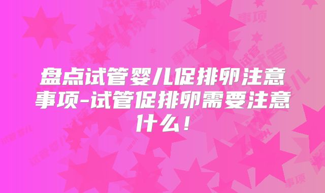 盘点试管婴儿促排卵注意事项-试管促排卵需要注意什么！