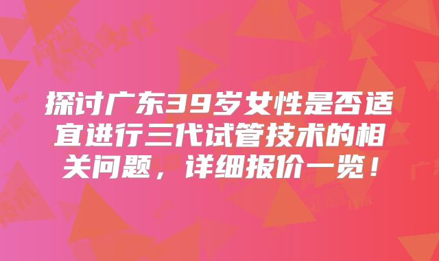 探讨广东39岁女性是否适宜进行三代试管技术的相关问题,详细报价一览!