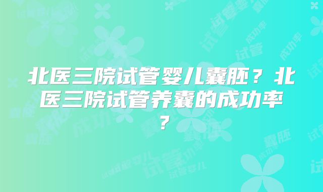 北医三院试管婴儿囊胚？北医三院试管养囊的成功率？