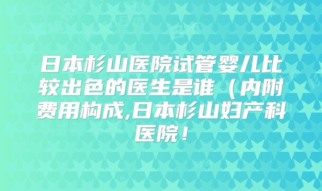 日本杉山医院试管婴儿比较出色的医生是谁(内附费用构成,日本杉山妇产科医院!