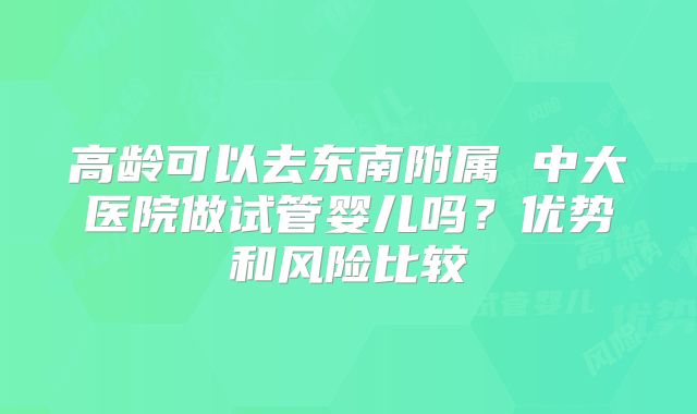 高龄可以去东南附属 中大医院做试管婴儿吗?优势和风险比较